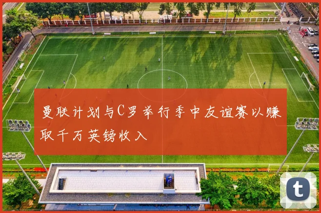 曼联计划与C罗举行季中友谊赛以赚取千万英镑收入