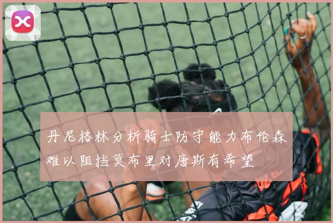 丹尼格林分析骑士防守能力布伦森难以阻挡莫布里对唐斯有希望