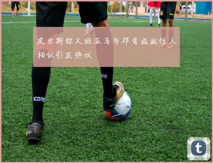 皮尔斯称文班亚马与邓肯成就惊人相似引发热议