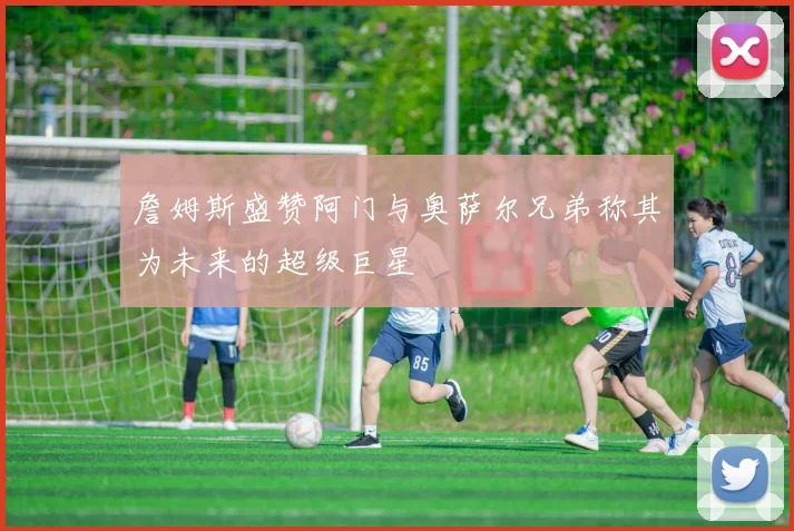 詹姆斯盛赞阿门与奥萨尔兄弟称其为未来的超级巨星