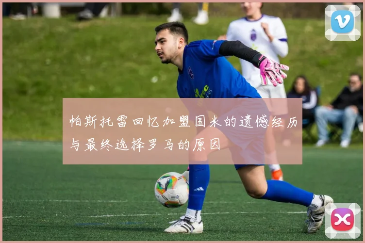 帕斯托雷回忆加盟国米的遗憾经历与最终选择罗马的原因