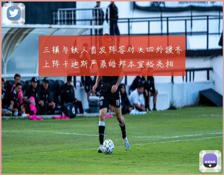 三镇与铁人首发阵容对决四外援齐上阵卡迪斯严鼎皓邦本宜裕亮相