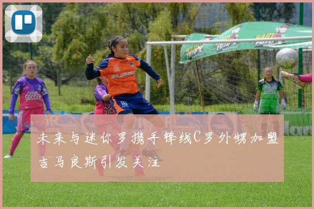 未来与迷你罗携手锋线C罗外甥加盟吉马良斯引发关注