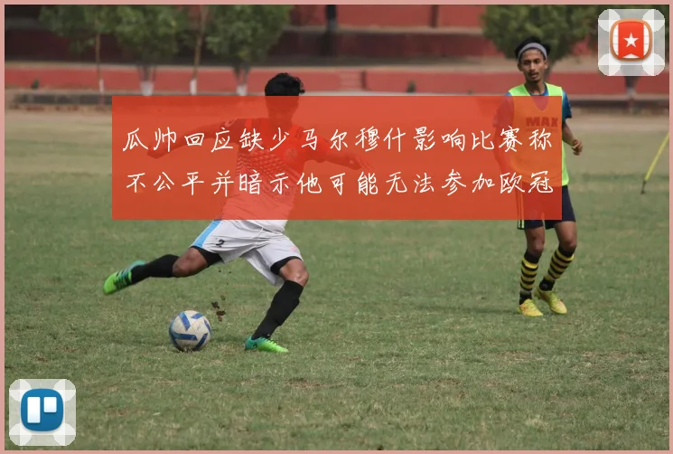 瓜帅回应缺少马尔穆什影响比赛称不公平并暗示他可能无法参加欧冠