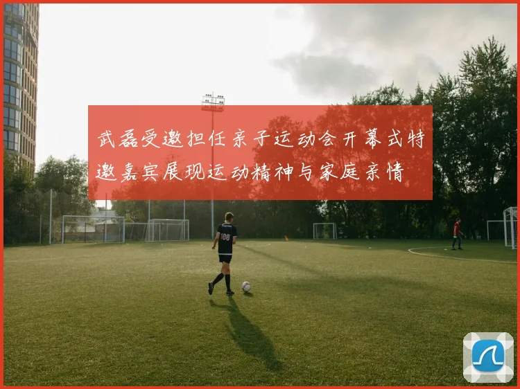 武磊受邀担任亲子运动会开幕式特邀嘉宾展现运动精神与家庭亲情