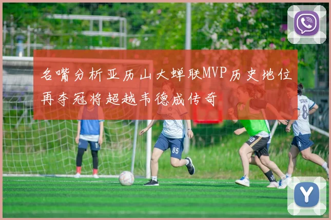 名嘴分析亚历山大蝉联MVP历史地位再夺冠将超越韦德成传奇