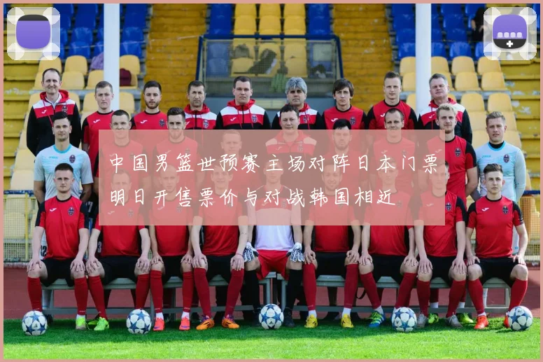 中国男篮世预赛主场对阵日本门票明日开售票价与对战韩国相近
