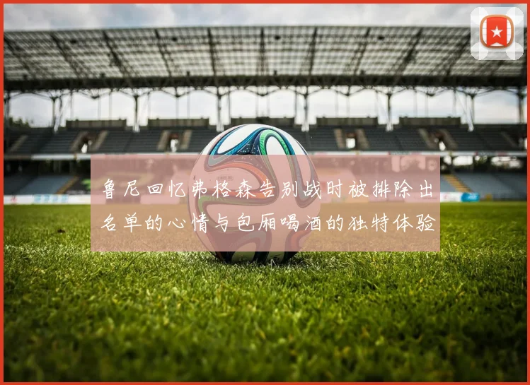 鲁尼回忆弗格森告别战时被排除出名单的心情与包厢喝酒的独特体验