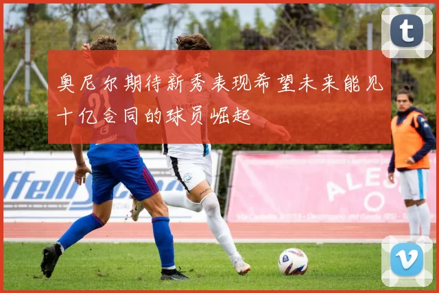 奥尼尔期待新秀表现希望未来能见十亿合同的球员崛起
